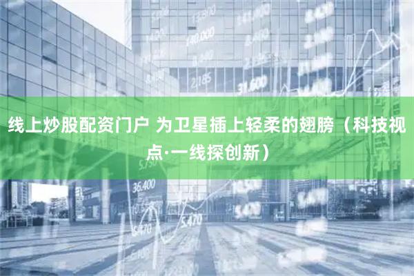 线上炒股配资门户 为卫星插上轻柔的翅膀（科技视点·一线探创新）