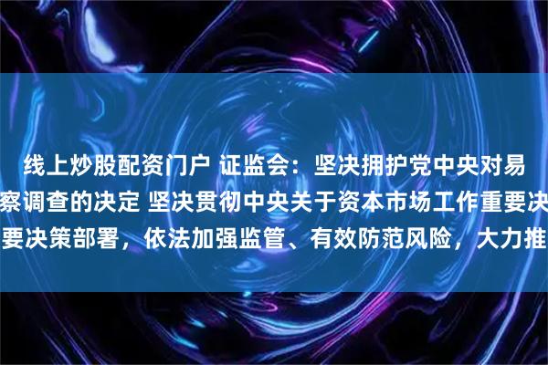 线上炒股配资门户 证监会：坚决拥护党中央对易会满进行纪律审查和监察调查的决定 坚决贯彻中央关于资本市场工作重要决策部署，依法加强监管、有效防范风险，大力推动资本市场高质量发展