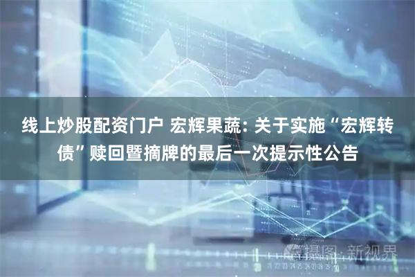 线上炒股配资门户 宏辉果蔬: 关于实施“宏辉转债”赎回暨摘牌的最后一次提示性公告