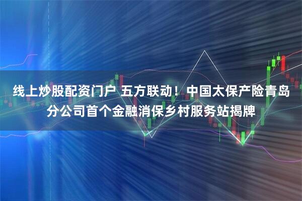 线上炒股配资门户 五方联动！中国太保产险青岛分公司首个金融消保乡村服务站揭牌