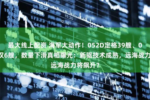 最大线上配资 海军大动作！052D定格39艘、055二批仅6艘，数量下滑真相曝光：新驱技术成熟，远海战力将飙升？