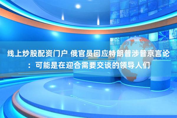 线上炒股配资门户 俄官员回应特朗普涉普京言论：可能是在迎合需要交谈的领导人们