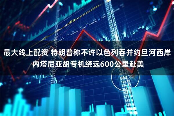 最大线上配资 特朗普称不许以色列吞并约旦河西岸 内塔尼亚胡专机绕远600公里赴美