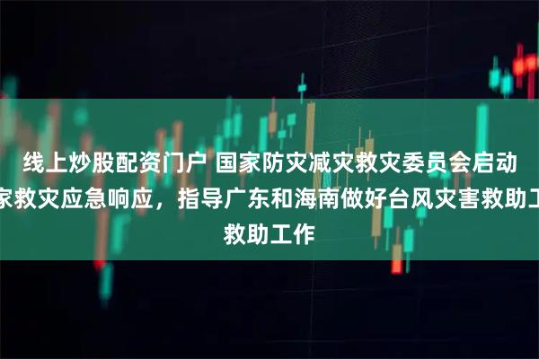 线上炒股配资门户 国家防灾减灾救灾委员会启动国家救灾应急响应，指导广东和海南做好台风灾害救助工作