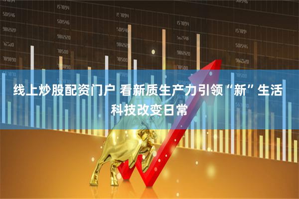 线上炒股配资门户 看新质生产力引领“新”生活 科技改变日常