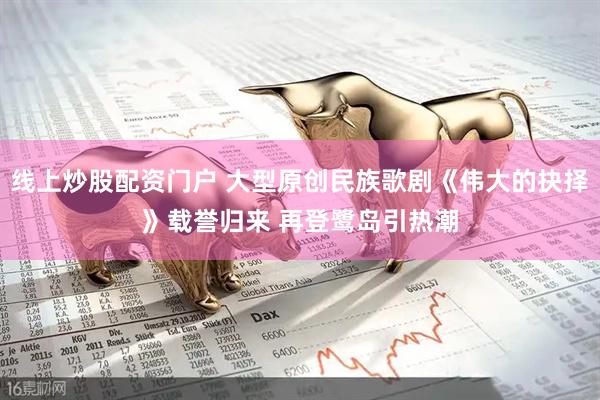 线上炒股配资门户 大型原创民族歌剧《伟大的抉择》载誉归来 再登鹭岛引热潮
