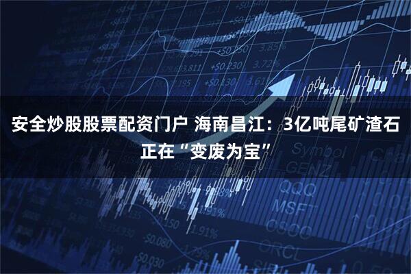 安全炒股股票配资门户 海南昌江：3亿吨尾矿渣石正在“变废为宝”