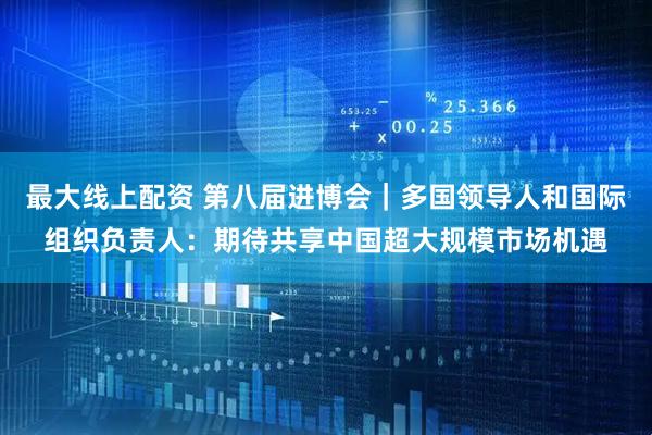 最大线上配资 第八届进博会｜多国领导人和国际组织负责人：期待共享中国超大规模市场机遇