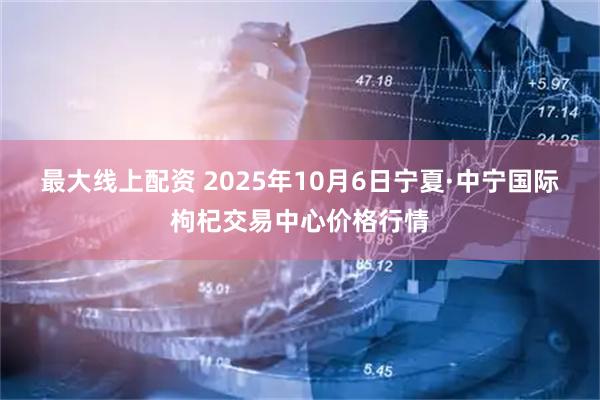 最大线上配资 2025年10月6日宁夏·中宁国际枸杞交易中心价格行情