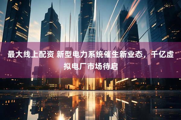 最大线上配资 新型电力系统催生新业态，千亿虚拟电厂市场待启
