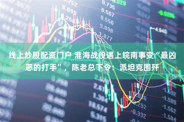线上炒股配资门户 淮海战役遇上皖南事变“最凶恶的打手”，陈老总下令：派坦克围歼