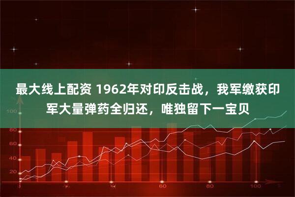 最大线上配资 1962年对印反击战，我军缴获印军大量弹药全归还，唯独留下一宝贝