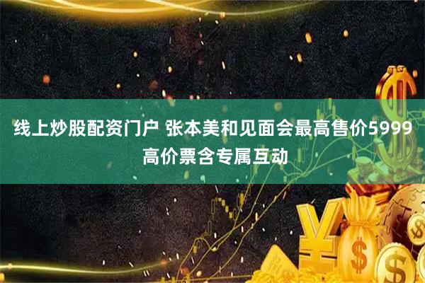 线上炒股配资门户 张本美和见面会最高售价5999 高价票含专属互动