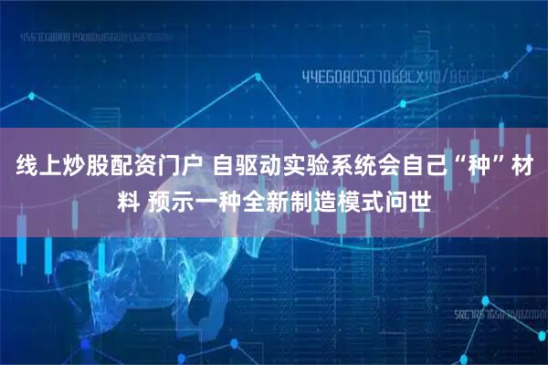 线上炒股配资门户 自驱动实验系统会自己“种”材料 预示一种全新制造模式问世