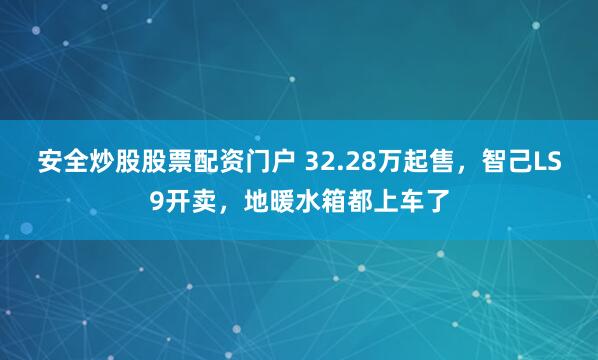 安全炒股股票配资门户 32.28万起售，智己LS9开卖，地暖水箱都上车了