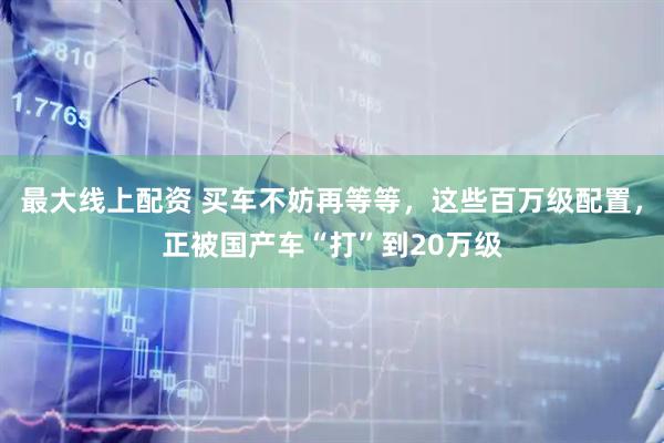 最大线上配资 买车不妨再等等，这些百万级配置，正被国产车“打”到20万级