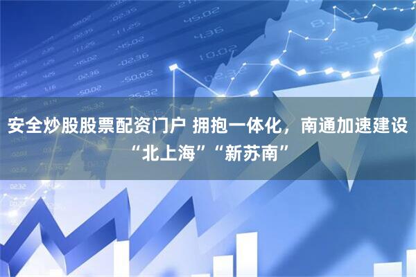 安全炒股股票配资门户 拥抱一体化，南通加速建设“北上海”“新苏南”