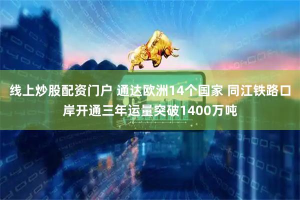 线上炒股配资门户 通达欧洲14个国家 同江铁路口岸开通三年运量突破1400万吨