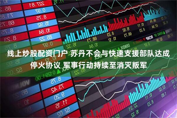 线上炒股配资门户 苏丹不会与快速支援部队达成停火协议 军事行动持续至消灭叛军