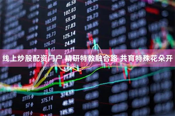线上炒股配资门户 精研特教融合路 共育特殊花朵开
