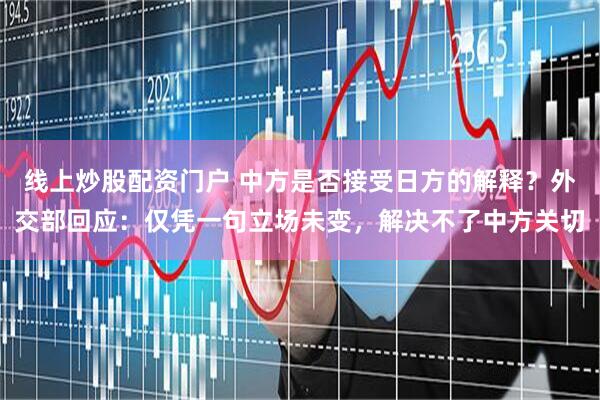 线上炒股配资门户 中方是否接受日方的解释？外交部回应：仅凭一句立场未变，解决不了中方关切