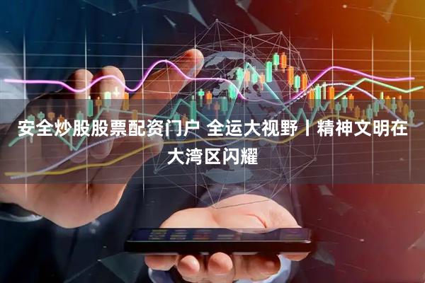 安全炒股股票配资门户 全运大视野丨精神文明在大湾区闪耀