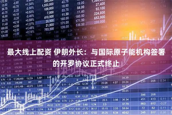 最大线上配资 伊朗外长：与国际原子能机构签署的开罗协议正式终止