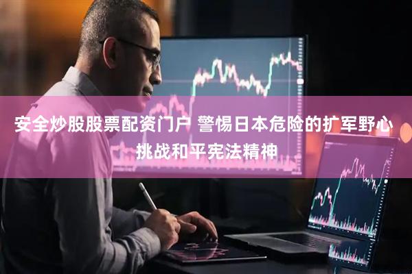 安全炒股股票配资门户 警惕日本危险的扩军野心 挑战和平宪法精神