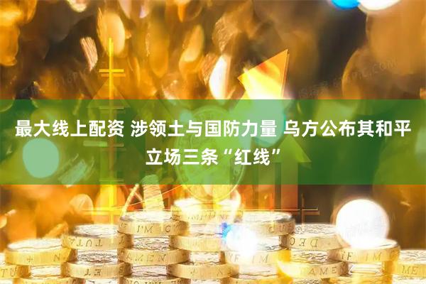 最大线上配资 涉领土与国防力量 乌方公布其和平立场三条“红线”
