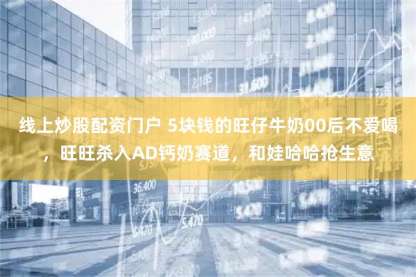线上炒股配资门户 5块钱的旺仔牛奶00后不爱喝，旺旺杀入AD钙奶赛道，和娃哈哈抢生意