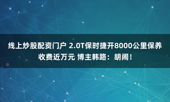 线上炒股配资门户 2.0T保时捷开8000公里保养收费近万元 博主韩路：胡闹！