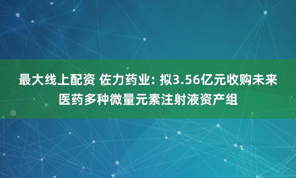 最大线上配资 佐力药业: 拟3.56亿元收购未来医药多种微量元素注射液资产组