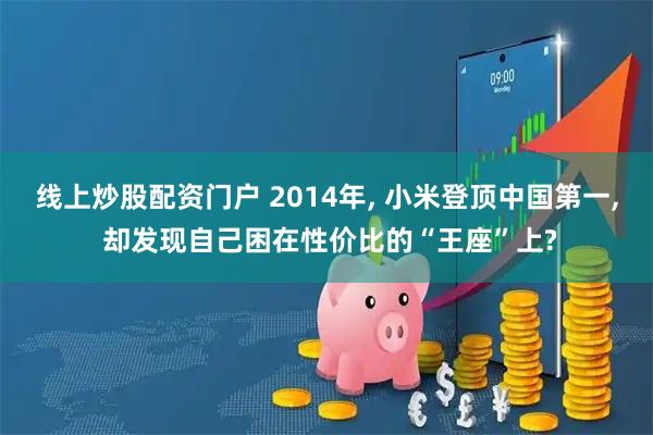 线上炒股配资门户 2014年, 小米登顶中国第一, 却发现自己困在性价比的“王座”上?