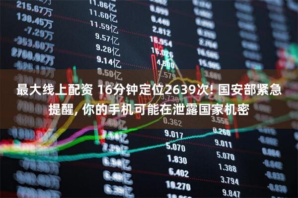 最大线上配资 16分钟定位2639次! 国安部紧急提醒, 你的手机可能在泄露国家机密