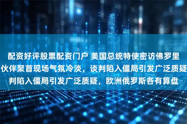 配资好评股票配资门户 美国总统特使密访佛罗里达，乌克兰代表和欧洲伙伴聚首现场气氛冷淡，谈判陷入僵局引发广泛质疑，欧洲俄罗斯各有算盘