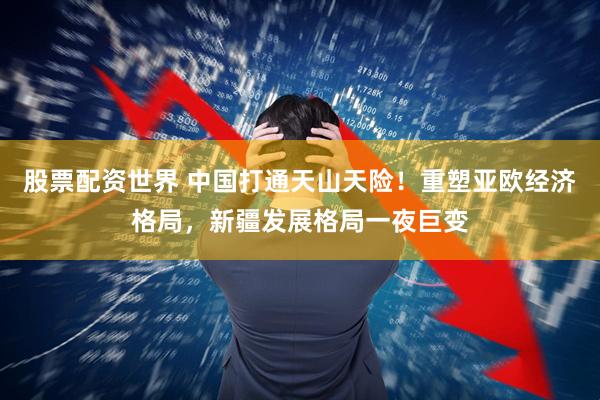 股票配资世界 中国打通天山天险！重塑亚欧经济格局，新疆发展格局一夜巨变