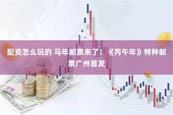 配资怎么玩的 马年邮票来了！《丙午年》特种邮票广州首发