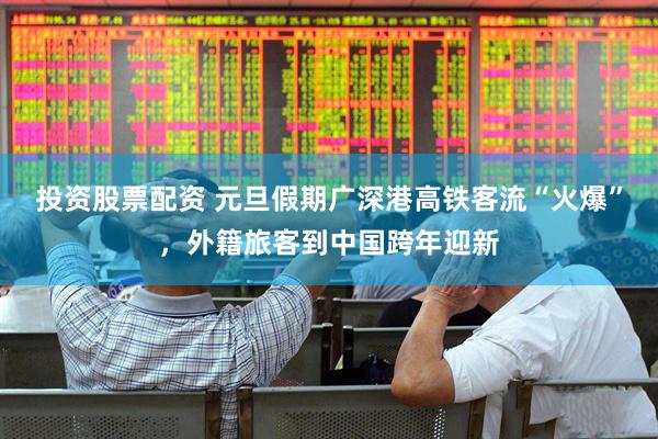 投资股票配资 元旦假期广深港高铁客流“火爆”，外籍旅客到中国跨年迎新