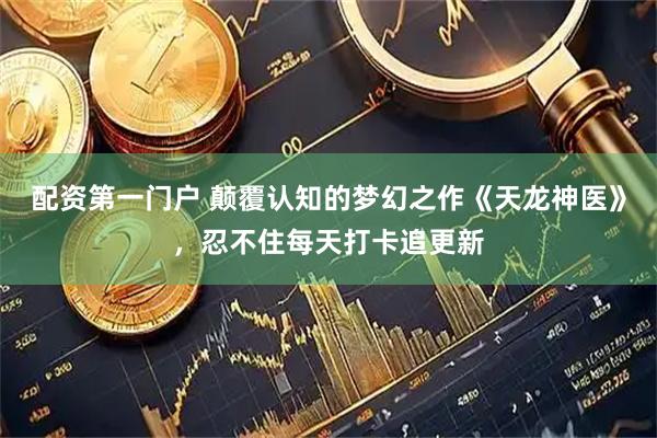 配资第一门户 颠覆认知的梦幻之作《天龙神医》，忍不住每天打卡追更新