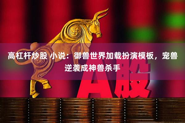 高杠杆炒股 小说：御兽世界加载扮演模板，宠兽逆袭成神兽杀手