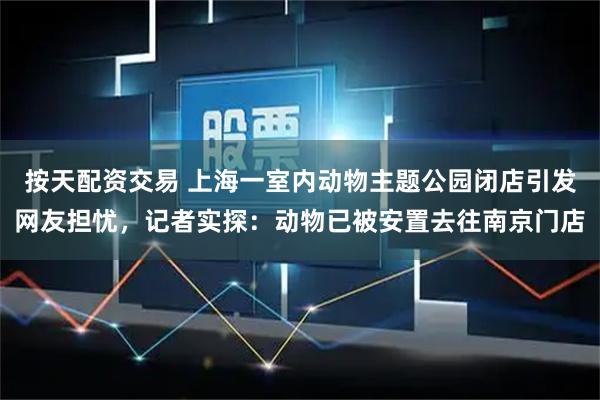 按天配资交易 上海一室内动物主题公园闭店引发网友担忧，记者实探：动物已被安置去往南京门店