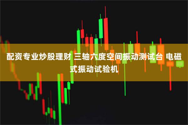 配资专业炒股理财 三轴六度空间振动测试台 电磁式振动试验机