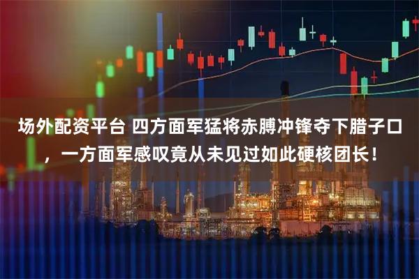 场外配资平台 四方面军猛将赤膊冲锋夺下腊子口，一方面军感叹竟从未见过如此硬核团长！