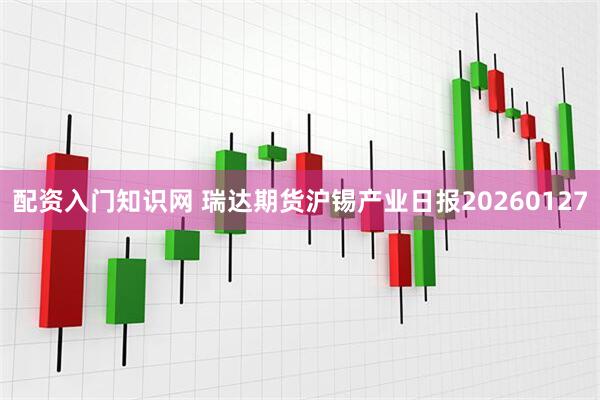 配资入门知识网 瑞达期货沪锡产业日报20260127