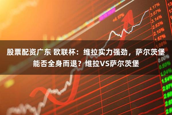 股票配资广东 欧联杯：维拉实力强劲，萨尔茨堡能否全身而退？维拉VS萨尔茨堡