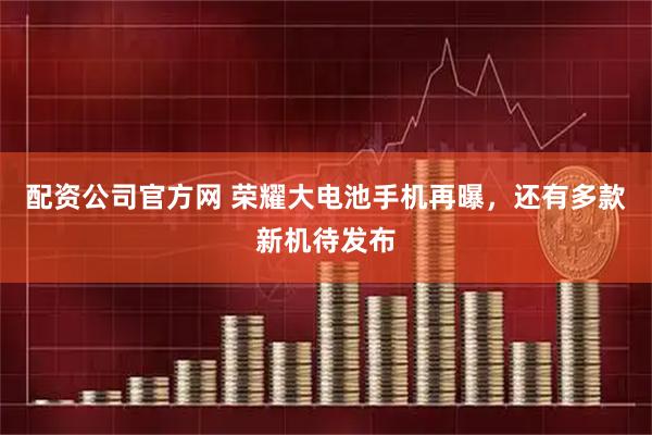 配资公司官方网 荣耀大电池手机再曝，还有多款新机待发布