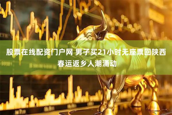 股票在线配资门户网 男子买21小时无座票回陕西 春运返乡人潮涌动