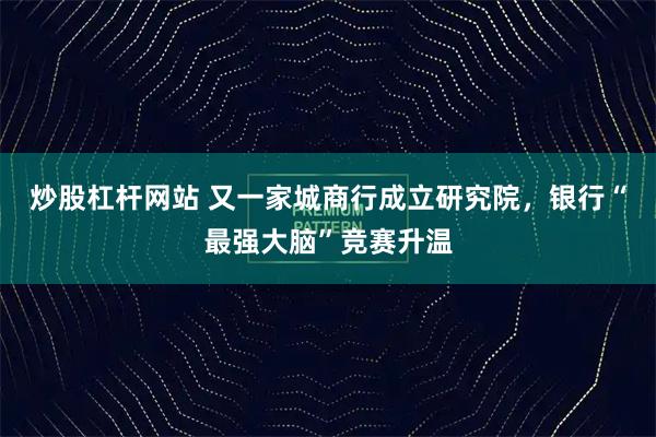 炒股杠杆网站 又一家城商行成立研究院，银行“最强大脑”竞赛升温