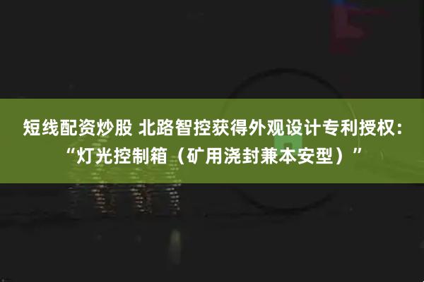 短线配资炒股 北路智控获得外观设计专利授权：“灯光控制箱（矿用浇封兼本安型）”