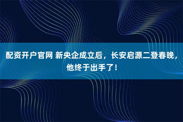 配资开户官网 新央企成立后，长安启源二登春晚，他终于出手了！